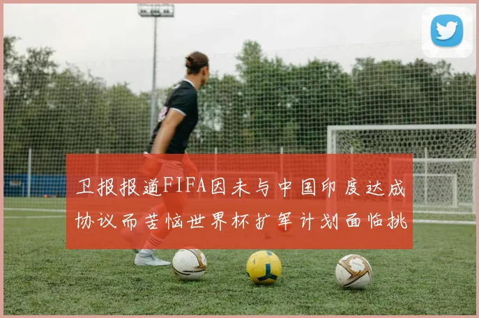 卫报报道FIFA因未与中国印度达成协议而苦恼世界杯扩军计划面临挑战