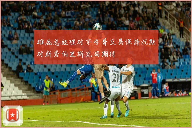 雄鹿总经理对字母哥交易保持沉默对新秀伯里斯充满期待