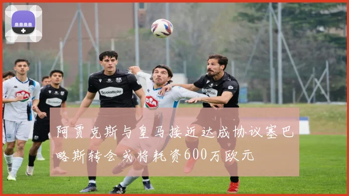 阿贾克斯与皇马接近达成协议塞巴略斯转会或将耗资600万欧元