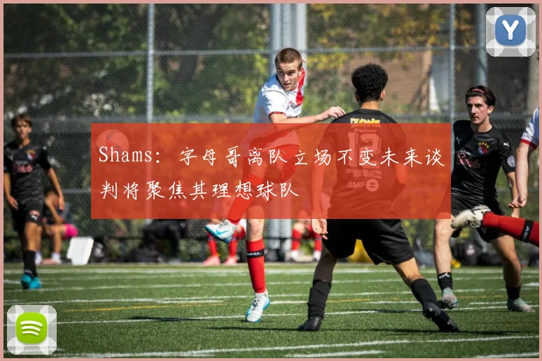Shams：字母哥离队立场不变未来谈判将聚焦其理想球队