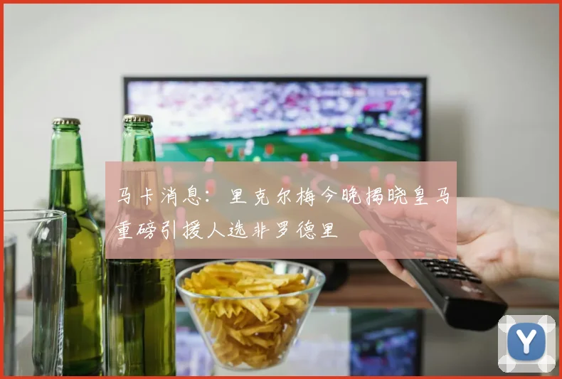 马卡消息：里克尔梅今晚揭晓皇马重磅引援人选非罗德里