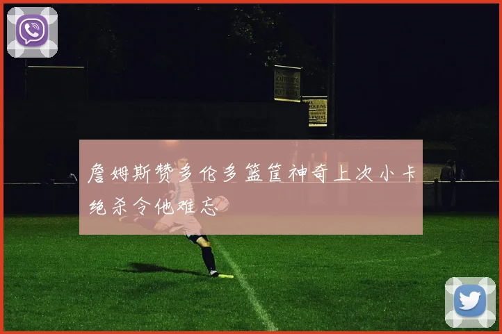 詹姆斯赞多伦多篮筐神奇上次小卡绝杀令他难忘