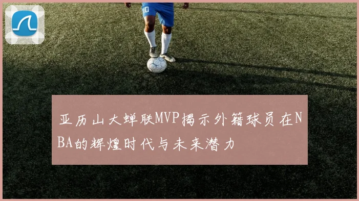 亚历山大蝉联MVP揭示外籍球员在NBA的辉煌时代与未来潜力