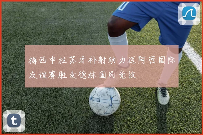 梅西中柱苏牙补射助力迈阿密国际友谊赛胜麦德林国民竞技