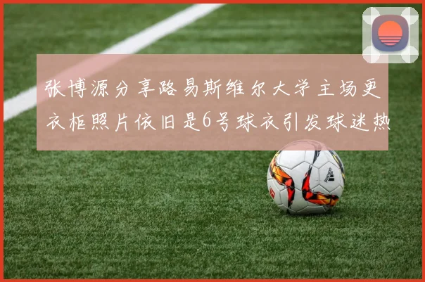 张博源分享路易斯维尔大学主场更衣柜照片依旧是6号球衣引发球迷热议
